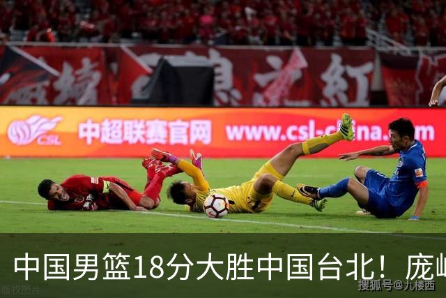 中国男篮18分大胜中国台北！庞峥麟11分，NBA中锋正负值-4惹争议