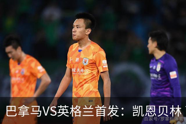 巴拿马VS英格兰首发：凯恩贝林 萨卡拉什福德配罗杰斯