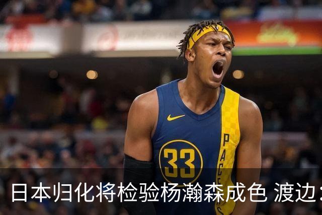 日本归化将检验杨瀚森成色 渡边：有实力击败中国男篮